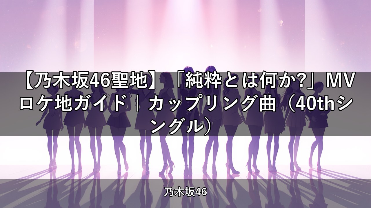 【乃木坂46聖地】「純粋とは何か?」MVロケ地ガイド｜カップリング曲（40thシングル）