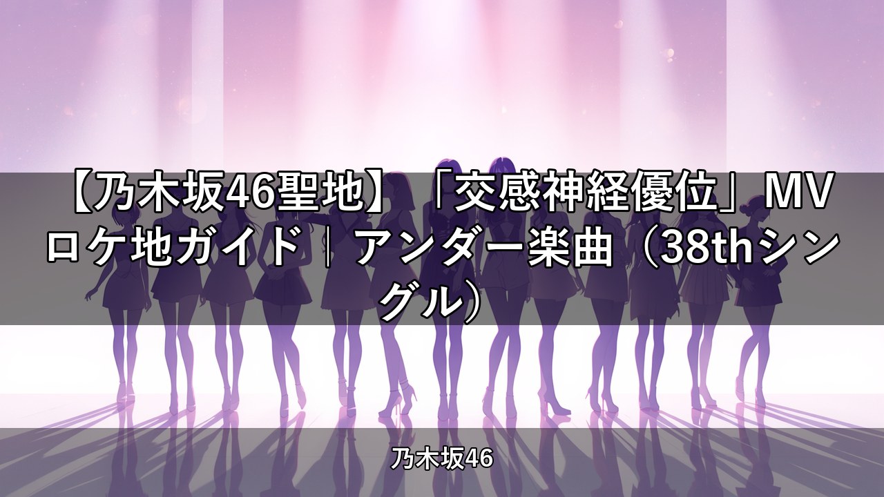 【乃木坂46聖地】「交感神経優位」MVロケ地ガイド｜アンダー楽曲（38thシングル）