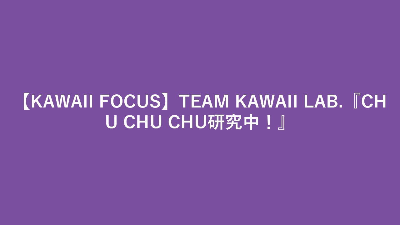 【KAWAII FOCUS】TEAM KAWAII LAB.『CHU CHU CHU研究中！』