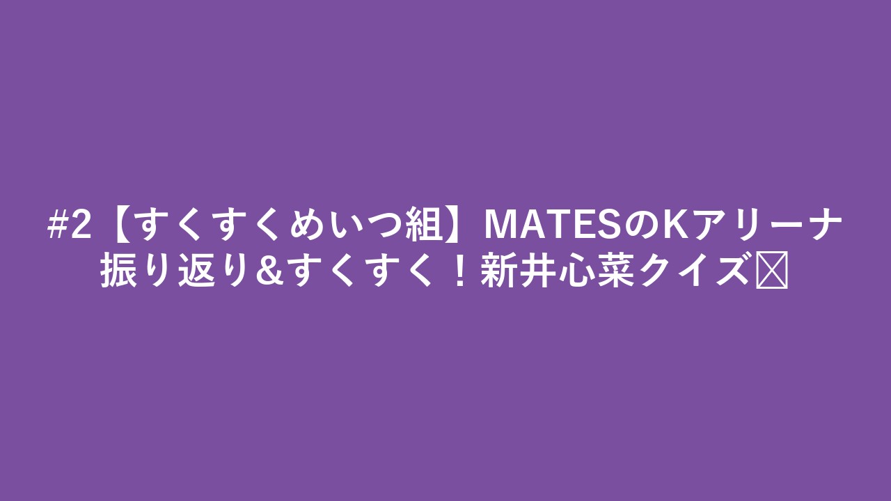 #2【すくすくめいつ組】MATESのKアリーナ振り返り&すくすく！新井心菜クイズ🤍