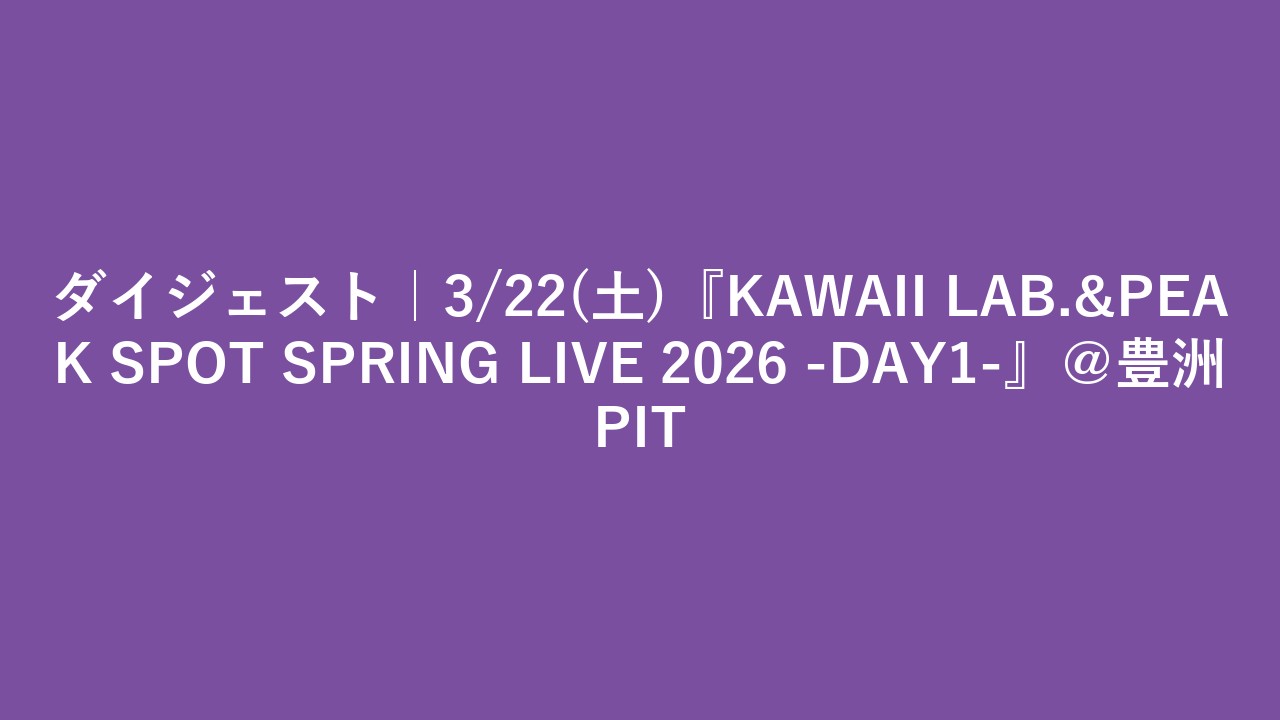 ダイジェスト｜3/22(土)『KAWAII LAB.&PEAK SPOT SPRING LIVE 2026 -DAY1-』＠豊洲PIT