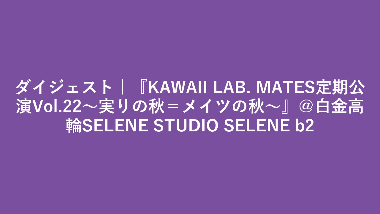 ダイジェスト｜『KAWAII LAB. MATES定期公演Vol.22〜実りの秋＝メイツの秋〜』＠白金高輪SELENE STUDIO SELENE b2