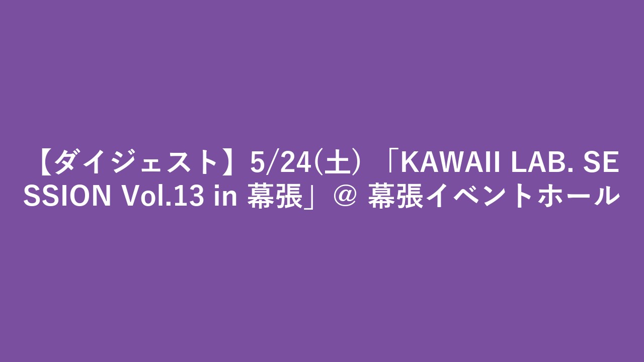 【ダイジェスト】5/24(土) 「KAWAII LAB. SESSION Vol.13 in 幕張」＠ 幕張イベントホール