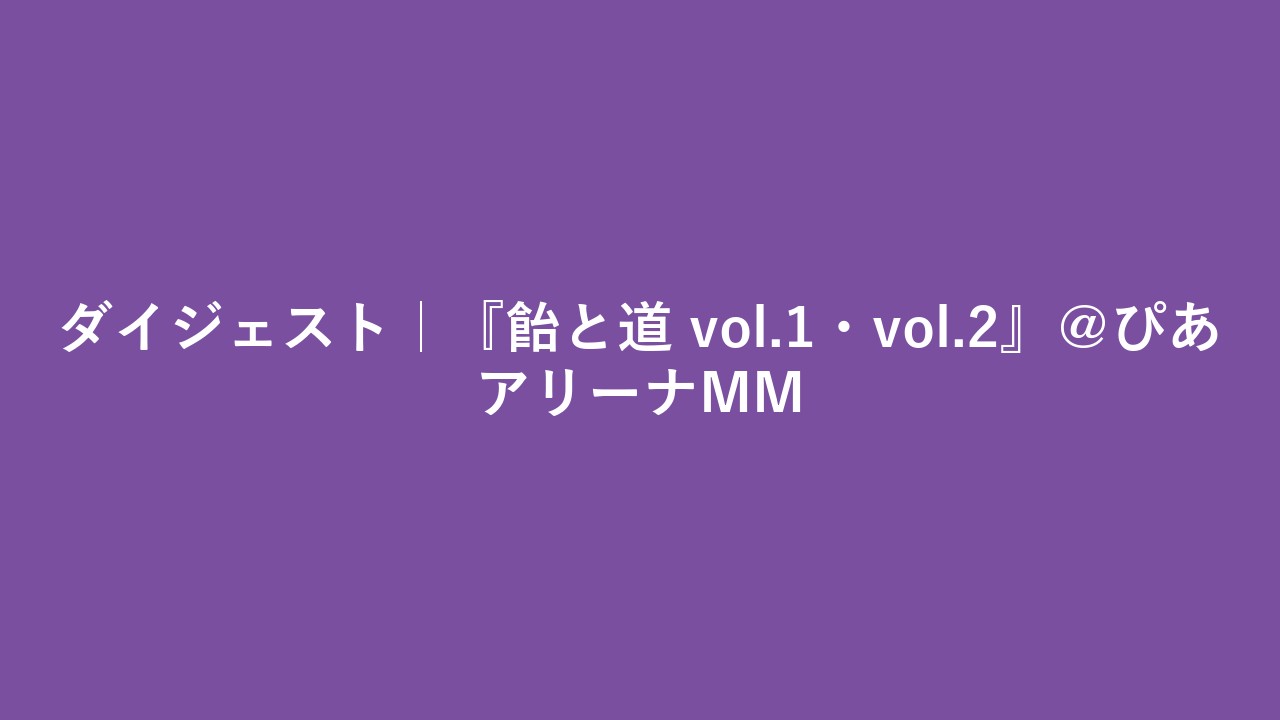 ダイジェスト｜『飴と道 vol.1・vol.2』＠ぴあアリーナMM