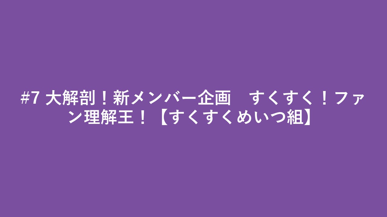 #7 大解剖！新メンバー企画　すくすく！ファン理解王！【すくすくめいつ組】