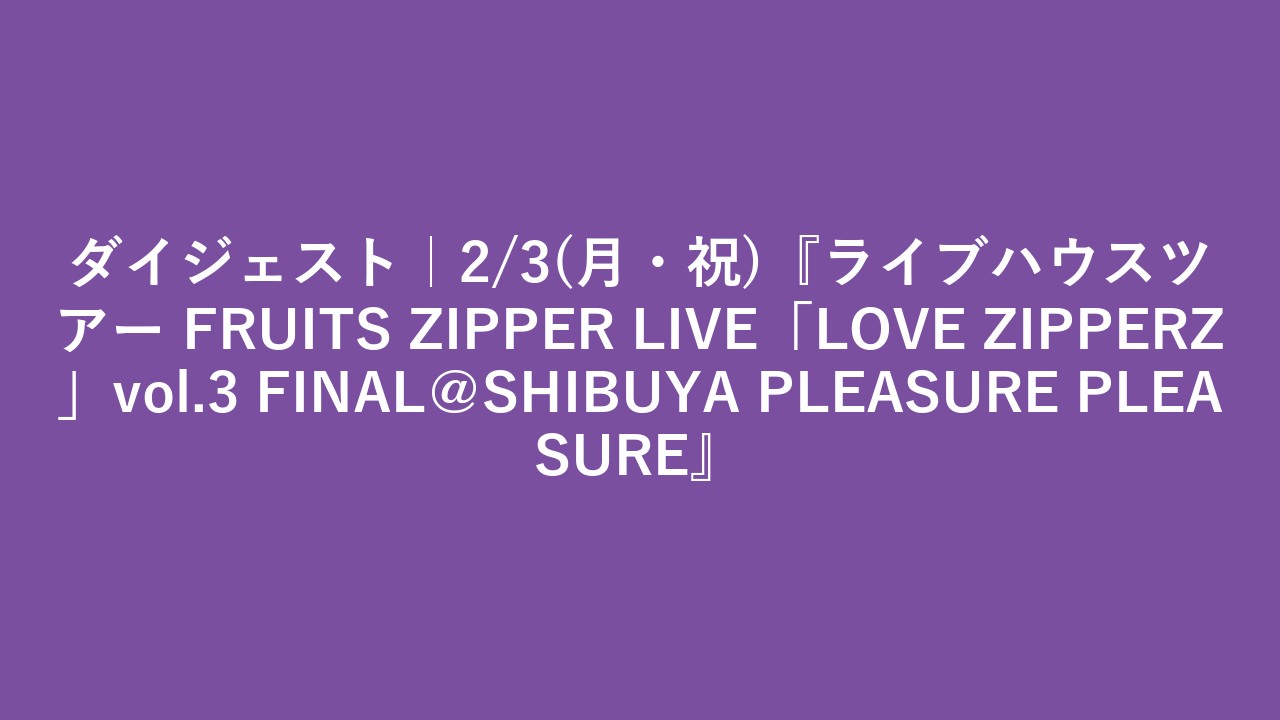 ダイジェスト｜2/3(月・祝)『ライブハウスツアー FRUITS ZIPPER LIVE「LOVE ZIPPERZ」vol.3 FINAL＠SHIBUYA PLEASURE PLEASURE』