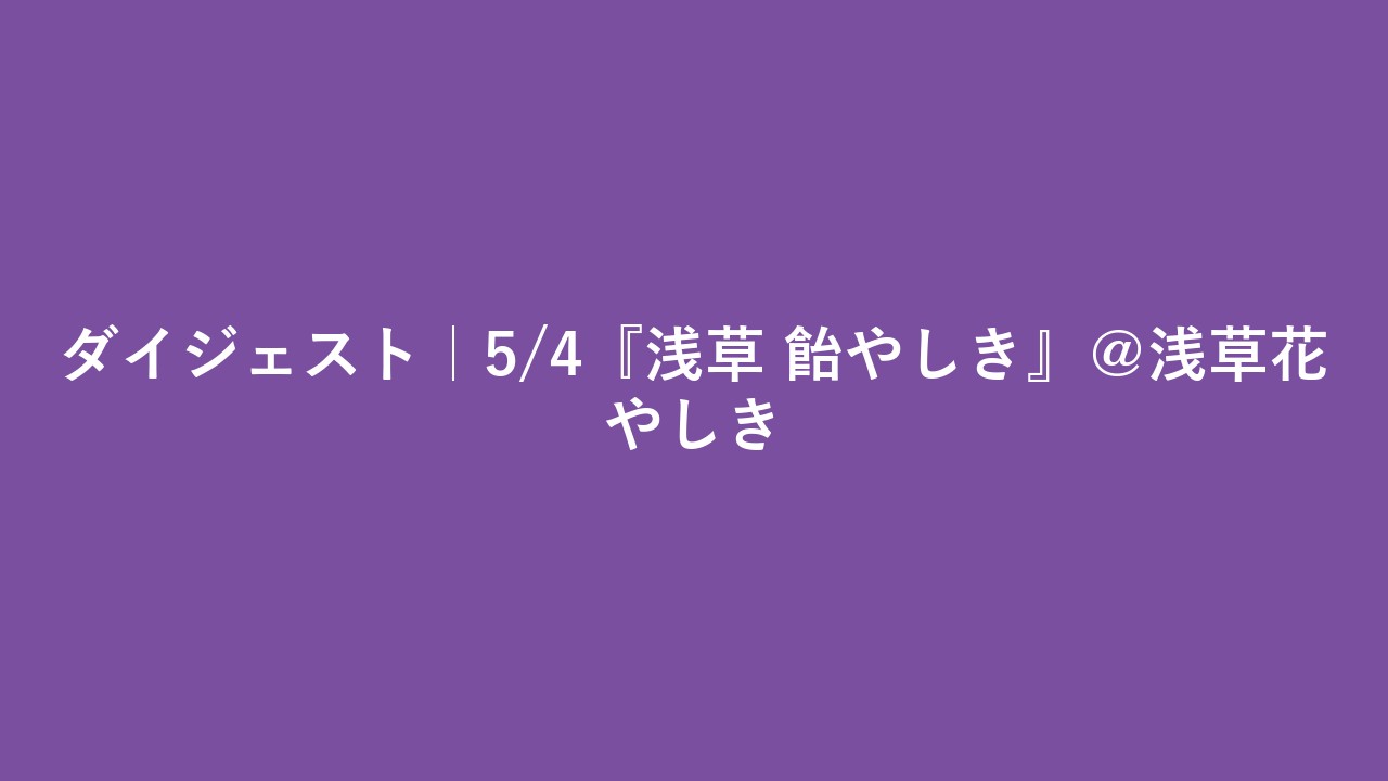 ダイジェスト｜5/4『浅草 飴やしき』＠浅草花やしき
