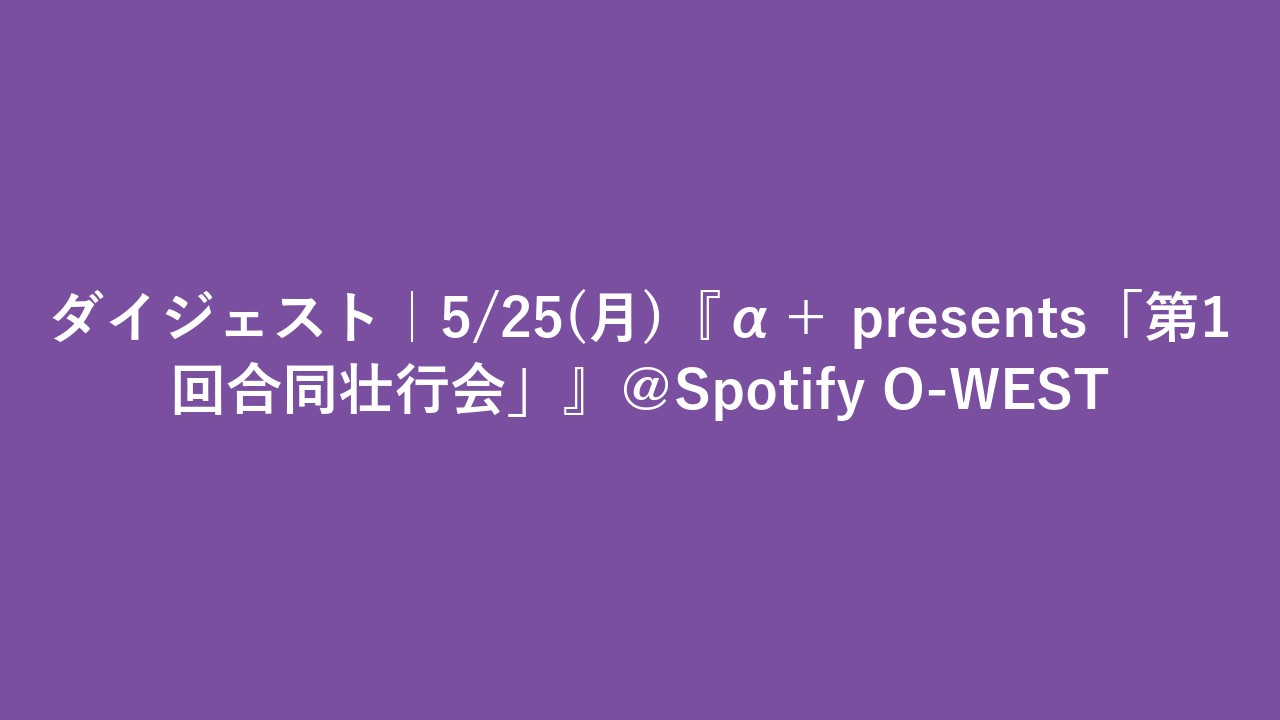 ダイジェスト｜5/25(月)『α＋ presents「第1回合同壮行会」』＠Spotify O-WEST