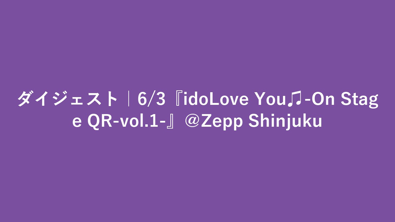 ダイジェスト｜6/3『idoLove You♫-On Stage QR-vol.1-』＠Zepp Shinjuku