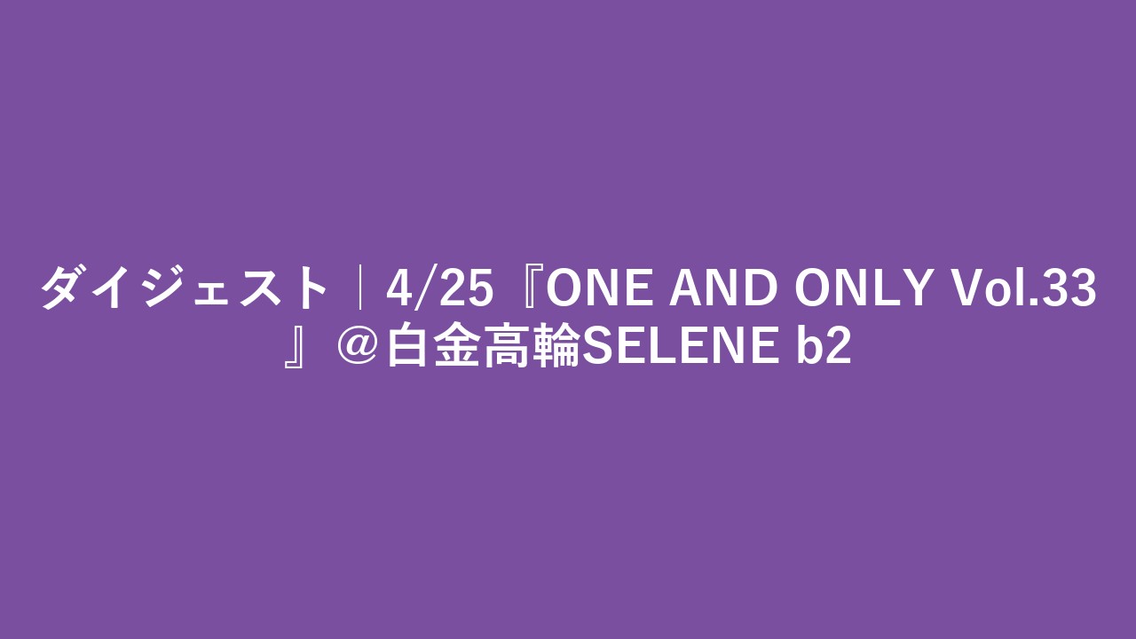 ダイジェスト｜4/25『ONE AND ONLY Vol.33』＠白金高輪SELENE b2