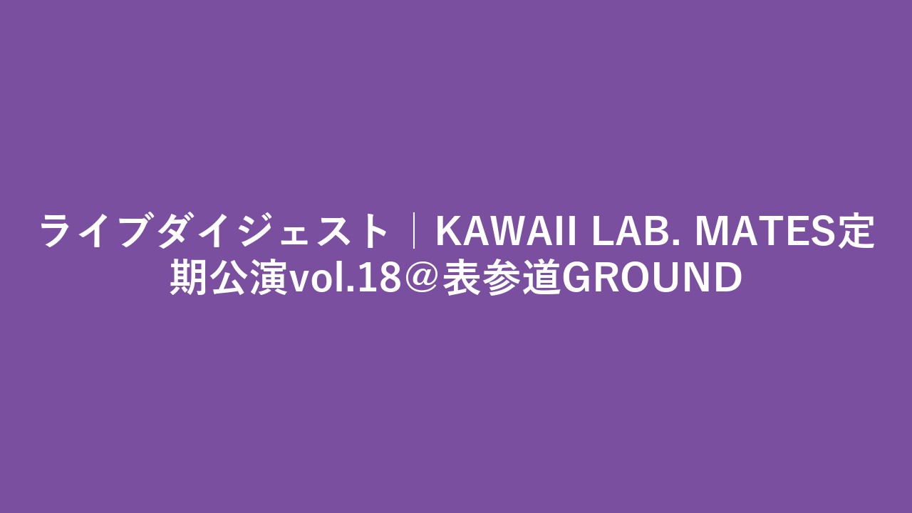 ライブダイジェスト｜KAWAII LAB. MATES定期公演vol.18＠表参道GROUND